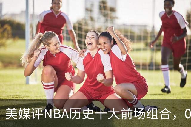 美媒评NBA历史十大前场组合，01湖人第9，96公牛第4，第1无悬念
